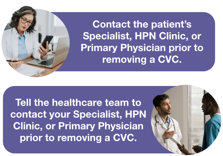 Image of HCP on mobile phone with speech bubble saying contact the patient’s Specialist, HPN Clinic, or Primary Physician prior to removing a CVC and a second image of  a patient speaking to a HCP with a speech bubble that says Tell the healthcare team to contact your  Specialist, HPN Clinic, or Primary Physician prior to removing a CVC